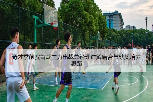 奇才季前赛首战主力出战总经理详解磨合与默契培养思路